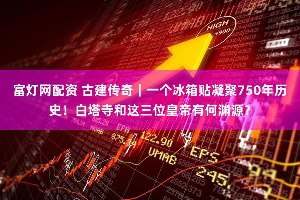 富灯网配资 古建传奇｜一个冰箱贴凝聚750年历史！白塔寺和这三位皇帝有何渊源？