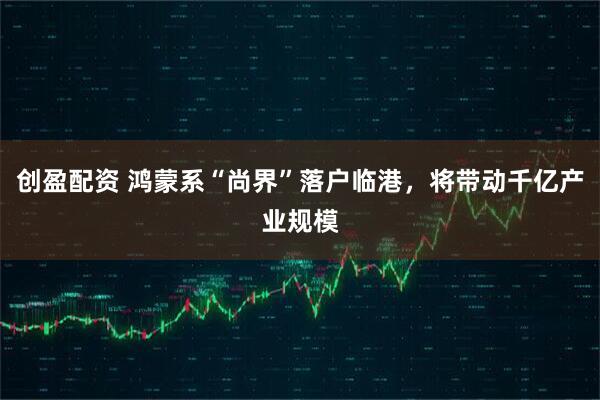 创盈配资 鸿蒙系“尚界”落户临港，将带动千亿产业规模