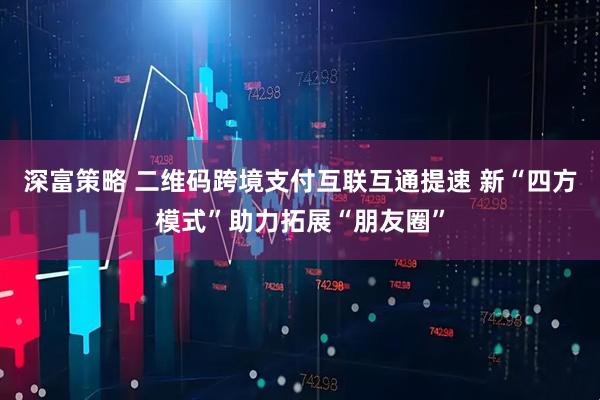 深富策略 二维码跨境支付互联互通提速 新“四方模式”助力拓展“朋友圈”