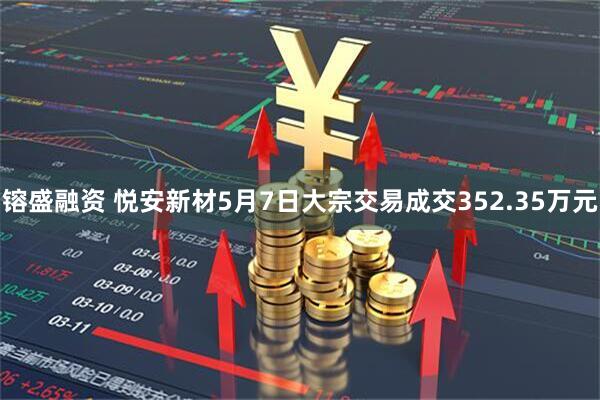 镕盛融资 悦安新材5月7日大宗交易成交352.35万元