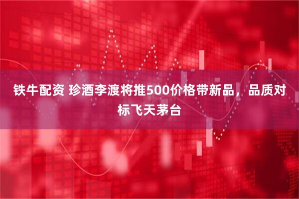 铁牛配资 珍酒李渡将推500价格带新品，品质对标飞天茅台