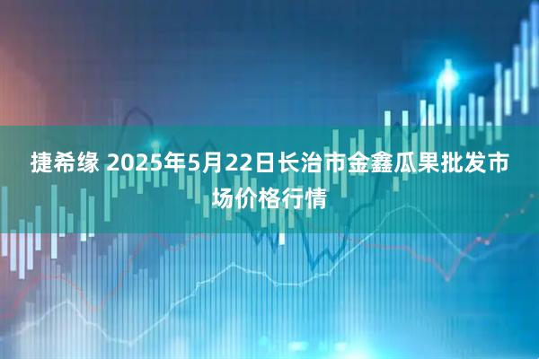 捷希缘 2025年5月22日长治市金鑫瓜果批发市场价格行情