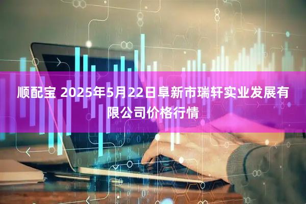 顺配宝 2025年5月22日阜新市瑞轩实业发展有限公司价格行情
