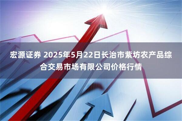 宏源证券 2025年5月22日长治市紫坊农产品综合交易市场有限公司价格行情