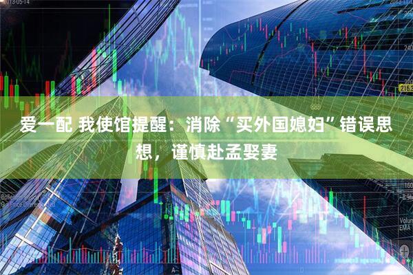 爱一配 我使馆提醒：消除“买外国媳妇”错误思想，谨慎赴孟娶妻