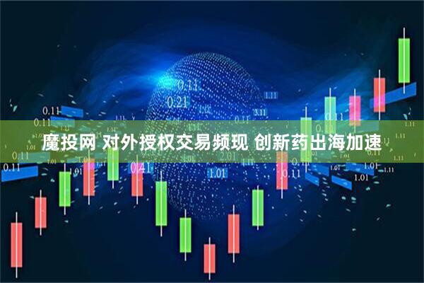 魔投网 对外授权交易频现 创新药出海加速