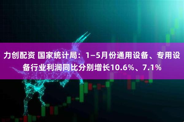 力创配资 国家统计局：1—5月份通用设备、专用设备行业利润同比分别增长10.6%、7.1%