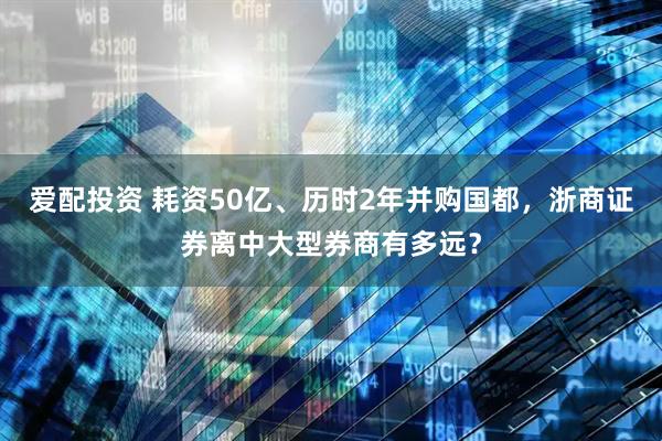 爱配投资 耗资50亿、历时2年并购国都，浙商证券离中大型券商有多远？