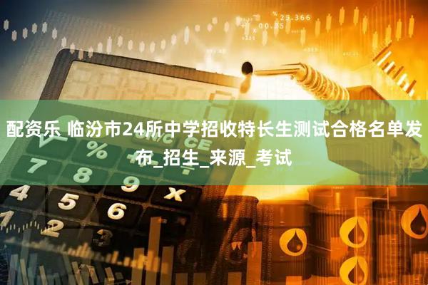 配资乐 临汾市24所中学招收特长生测试合格名单发布_招生_来源_考试