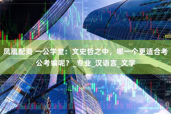 凤凰配资 一公学堂：文史哲之中，哪一个更适合考公考编呢？_专业_汉语言_文学