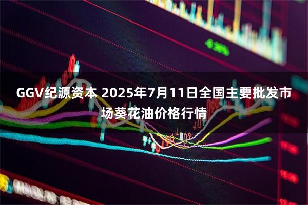 GGV纪源资本 2025年7月11日全国主要批发市场葵花油价格行情