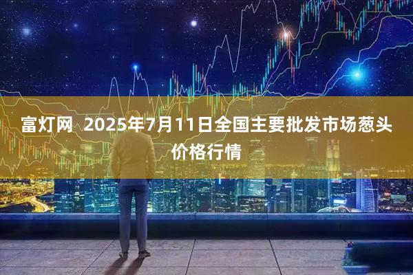 富灯网  2025年7月11日全国主要批发市场葱头价格行情