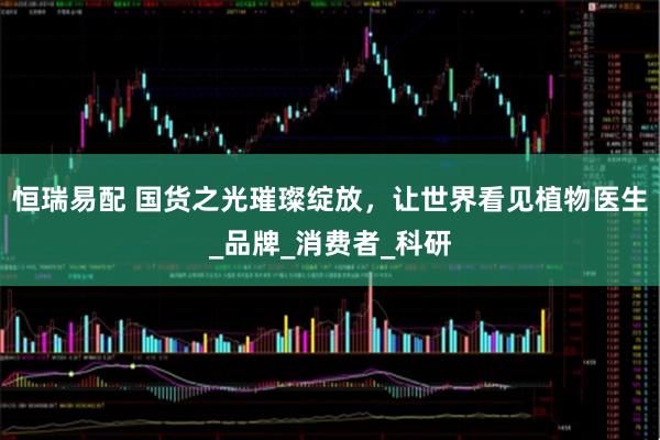 恒瑞易配 国货之光璀璨绽放，让世界看见植物医生_品牌_消费者_科研