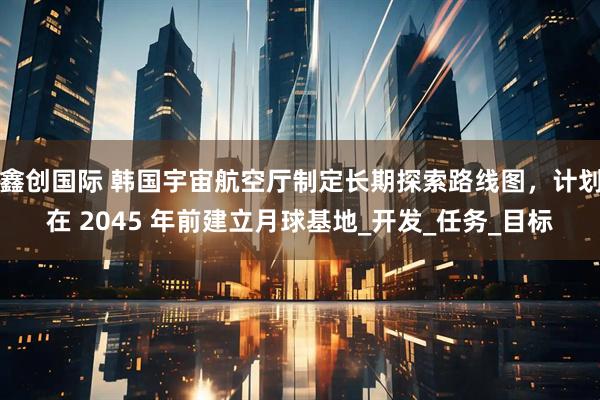 鑫创国际 韩国宇宙航空厅制定长期探索路线图，计划在 2045 年前建立月球基地_开发_任务_目标