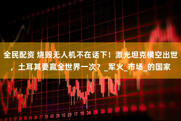 全民配资 烧毁无人机不在话下！激光坦克横空出世，土耳其要赢全世界一次？_军火_市场_的国家