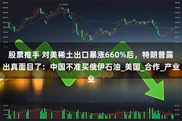 股票推手 对美稀土出口暴涨660%后，特朗普露出真面目了：中国不准买俄伊石油_美国_合作_产业