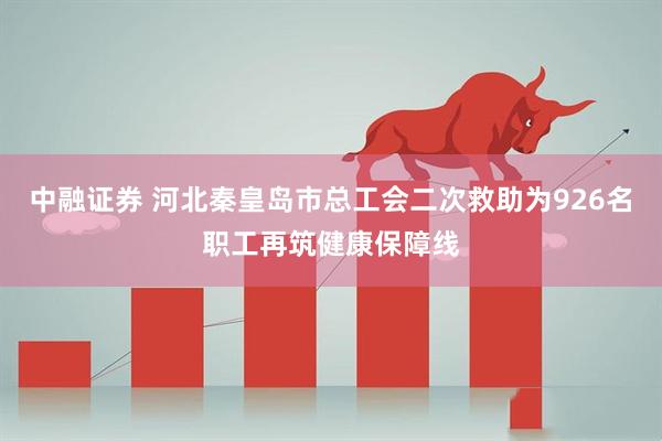 中融证券 河北秦皇岛市总工会二次救助为926名职工再筑健康保障线