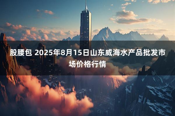 股腰包 2025年8月15日山东威海水产品批发市场价格行情