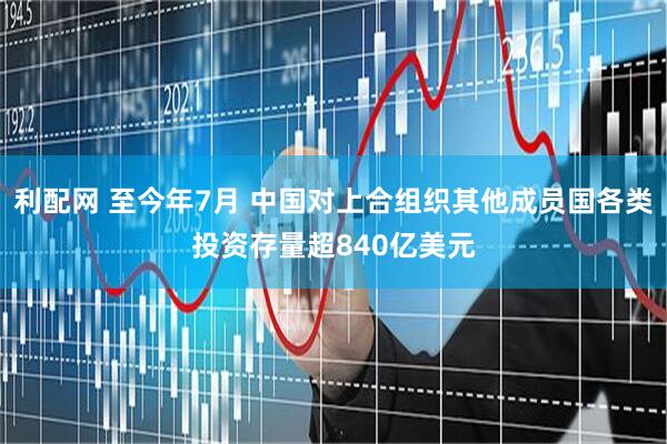 利配网 至今年7月 中国对上合组织其他成员国各类投资存量超840亿美元