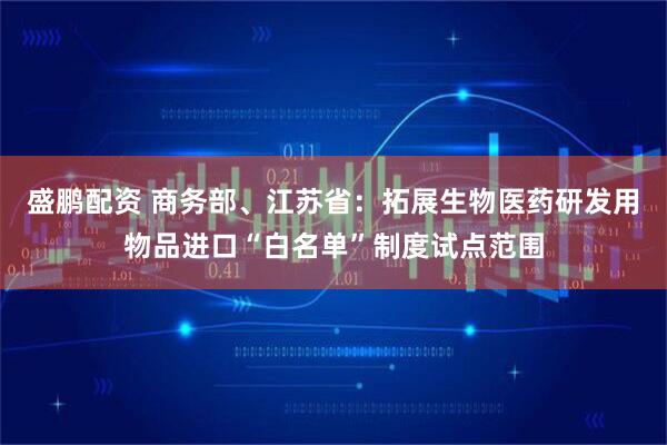 盛鹏配资 商务部、江苏省：拓展生物医药研发用物品进口“白名单”制度试点范围