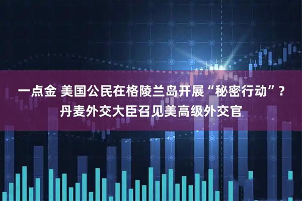 一点金 美国公民在格陵兰岛开展“秘密行动”？丹麦外交大臣召见美高级外交官