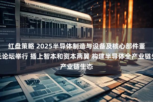 红盘策略 2025半导体制造与设备及核心部件董事长论坛举行 插上智本和资本两翼 构建半导体全产业链生态
