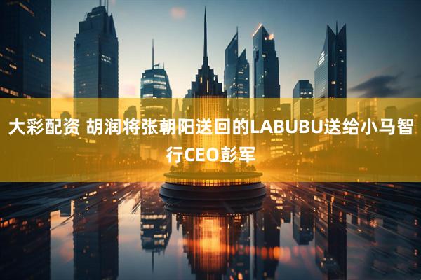 大彩配资 胡润将张朝阳送回的LABUBU送给小马智行CEO彭军
