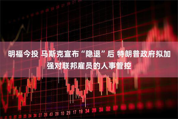明福今投 马斯克宣布“隐退”后 特朗普政府拟加强对联邦雇员的人事管控