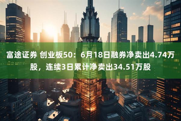 富途证券 创业板50：6月18日融券净卖出4.74万股，连续3日累计净卖出34.51万股