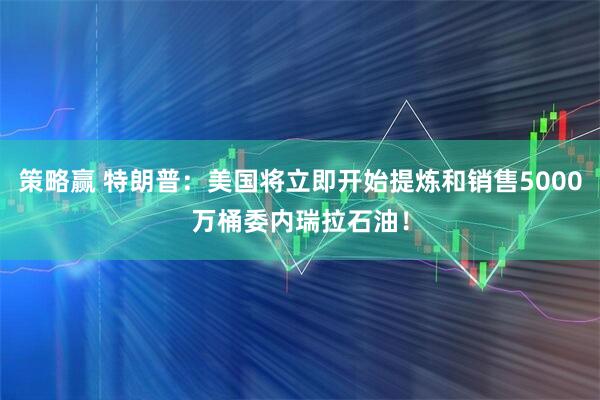 策略赢 特朗普：美国将立即开始提炼和销售5000万桶委内瑞拉石油！