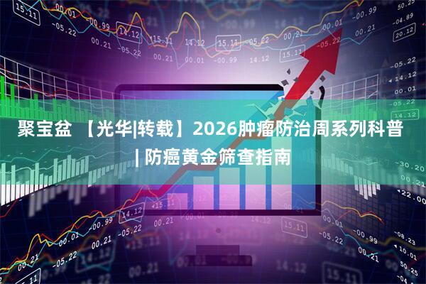 聚宝盆 【光华|转载】2026肿瘤防治周系列科普 | 防癌黄金筛查指南