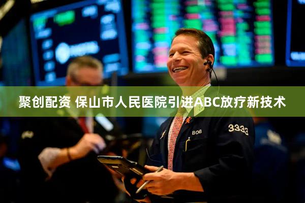 聚创配资 保山市人民医院引进ABC放疗新技术