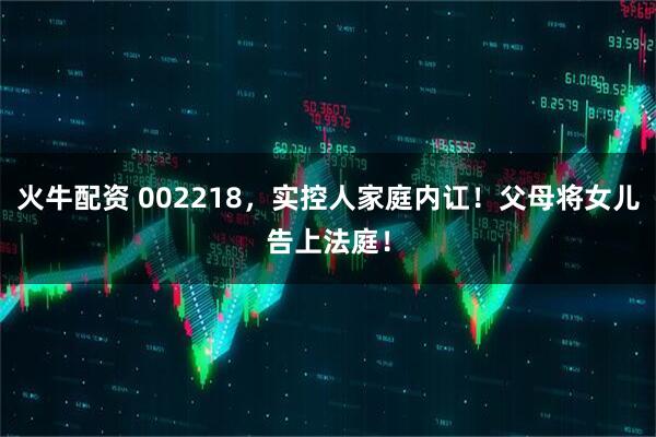 火牛配资 002218，实控人家庭内讧！父母将女儿告上法庭！