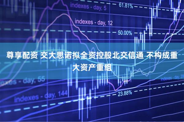 尊享配资 交大思诺拟全资控股北交信通 不构成重大资产重组